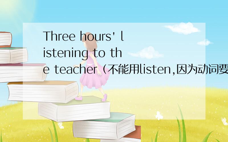 Three hours' listening to the teacher（不能用listen,因为动词要作主语必须是非