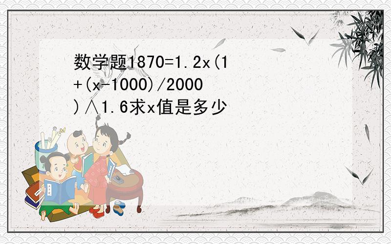 数学题1870=1.2x(1+(x-1000)/2000)∧1.6求x值是多少