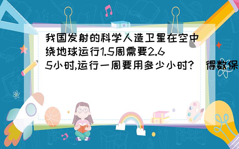 我国发射的科学人造卫星在空中绕地球运行1.5周需要2.65小时,运行一周要用多少小时?(得数保留三位小数)