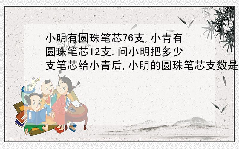 小明有圆珠笔芯76支,小青有圆珠笔芯12支,问小明把多少支笔芯给小青后,小明的圆珠笔芯支数是小青的3倍?