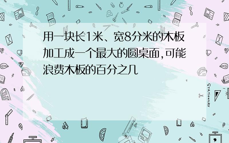 用一块长1米、宽8分米的木板加工成一个最大的圆桌面,可能浪费木板的百分之几