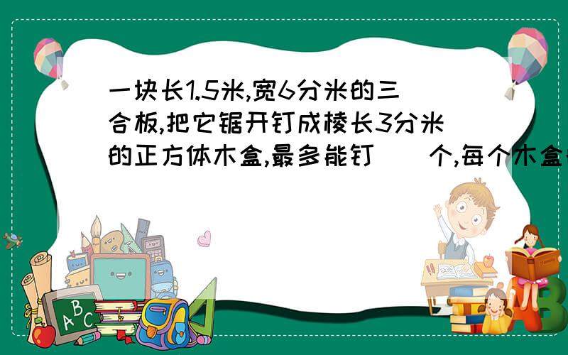 一块长1.5米,宽6分米的三合板,把它锯开钉成棱长3分米的正方体木盒,最多能钉（）个,每个木盒的体积是