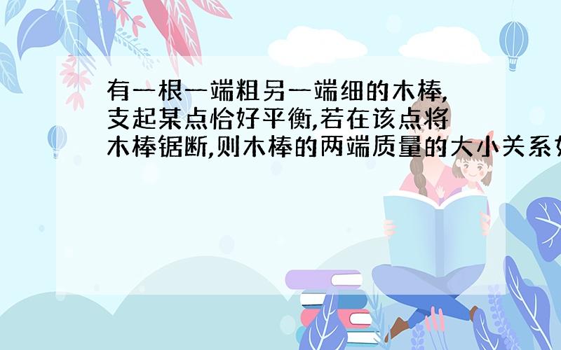 有一根一端粗另一端细的木棒,支起某点恰好平衡,若在该点将木棒锯断,则木棒的两端质量的大小关系如何?说明为何粗的一段力臂短