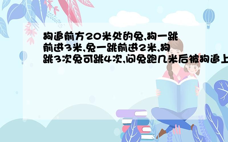 狗追前方20米处的兔,狗一跳前进3米,兔一跳前进2米,狗跳3次兔可跳4次,问兔跑几米后被狗追上?