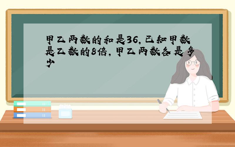 甲乙两数的和是36,已知甲数是乙数的8倍,甲乙两数各是多少