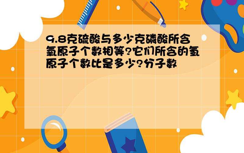 9.8克硫酸与多少克磷酸所含氧原子个数相等?它们所含的氢原子个数比是多少?分子数