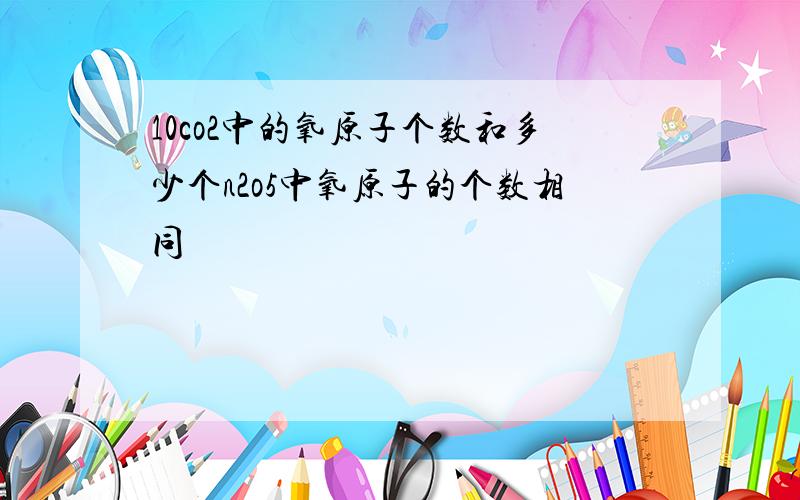 10co2中的氧原子个数和多少个n2o5中氧原子的个数相同