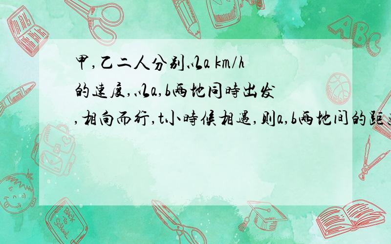 甲,乙二人分别以a km/h的速度,以a,b两地同时出发,相向而行,t小时候相遇,则a,b两地间的距离是_____km.