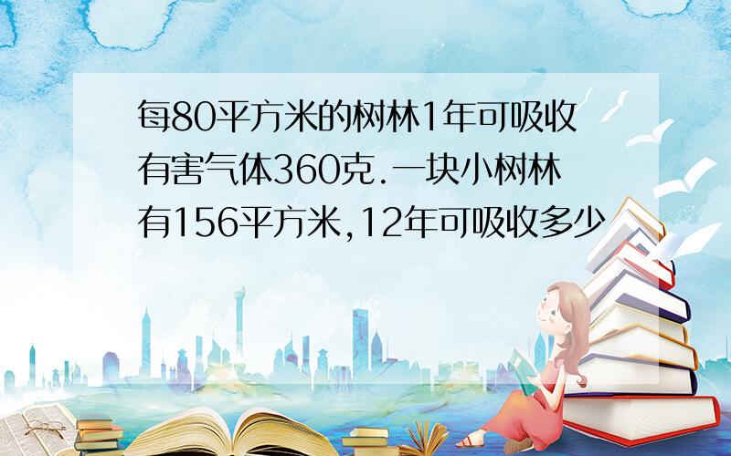 每80平方米的树林1年可吸收有害气体360克.一块小树林有156平方米,12年可吸收多少