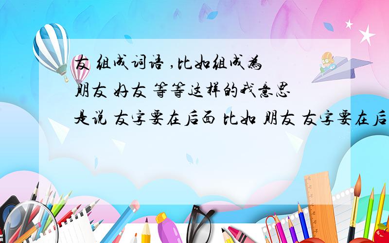 友 组成词语 ,比如组成为 朋友 好友 等等这样的我意思是说 友字要在后面 比如 朋友 友字要在后面