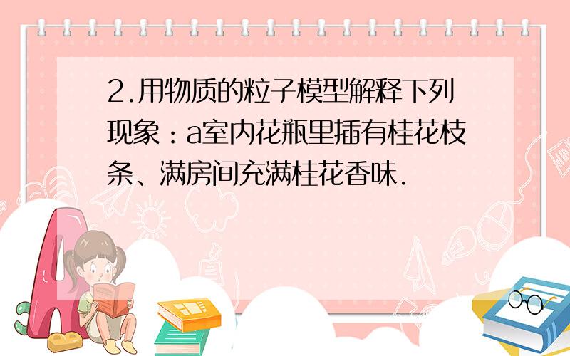 2.用物质的粒子模型解释下列现象：a室内花瓶里插有桂花枝条、满房间充满桂花香味.