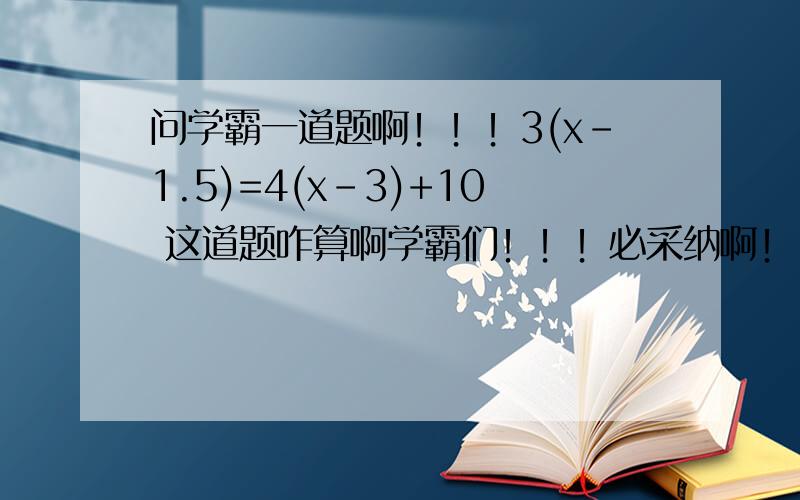 问学霸一道题啊！！！3(x-1.5)=4(x-3)+10 这道题咋算啊学霸们！！！必采纳啊！！！