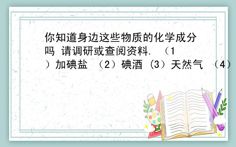 你知道身边这些物质的化学成分吗 请调研或查阅资料. （1）加碘盐 （2）碘酒 (3）天然气 （4）干电池