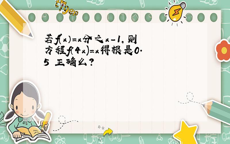 若f(x）=x分之x-1,则方程f（4x)=x得根是0.5 正确么?