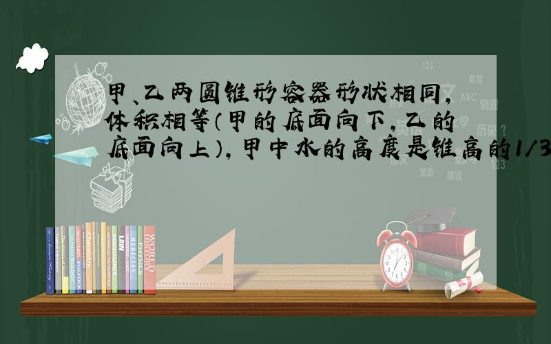 甲、乙两圆锥形容器形状相同,体积相等（甲的底面向下,乙的底面向上）,甲中水的高度是锥高的1/3,乙中水的高度是锥高的2/