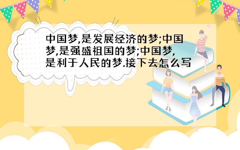 中国梦,是发展经济的梦;中国梦,是强盛祖国的梦;中国梦,是利于人民的梦.接下去怎么写