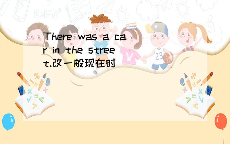 There was a car in the street.改一般现在时