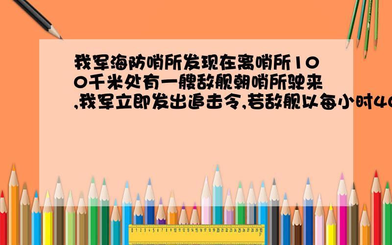 我军海防哨所发现在离哨所100千米处有一艘敌舰朝哨所驶来,我军立即发出追击令,若敌舰以每小时40千米的速度