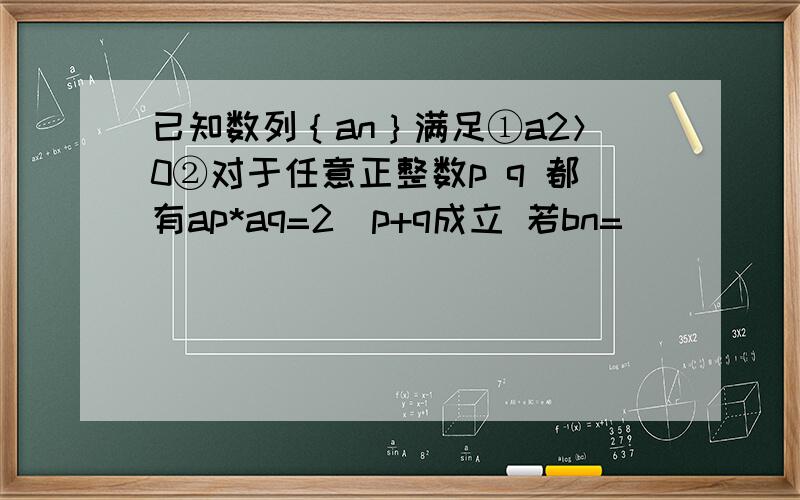 已知数列｛an｝满足①a2＞0②对于任意正整数p q 都有ap*aq=2^p+q成立 若bn=(