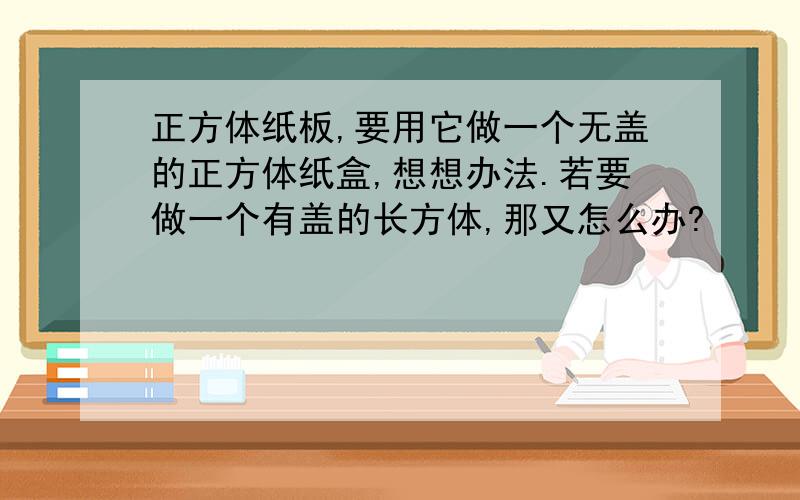 正方体纸板,要用它做一个无盖的正方体纸盒,想想办法.若要做一个有盖的长方体,那又怎么办?