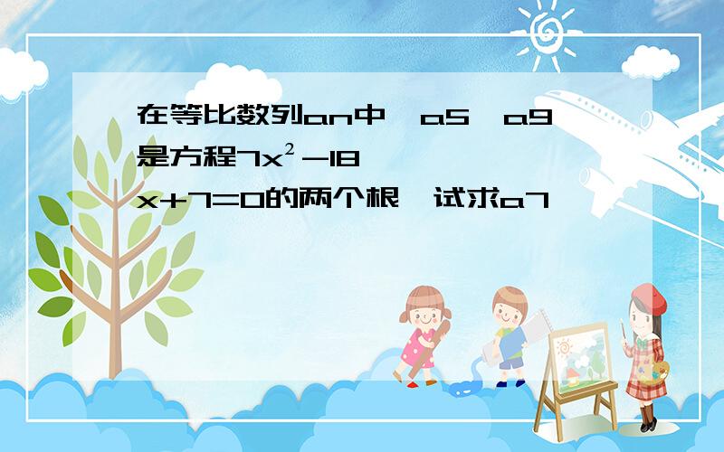 在等比数列an中,a5,a9是方程7x²-18x+7=0的两个根,试求a7