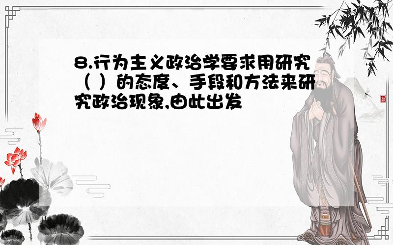 8.行为主义政治学要求用研究（ ）的态度、手段和方法来研究政治现象,由此出发