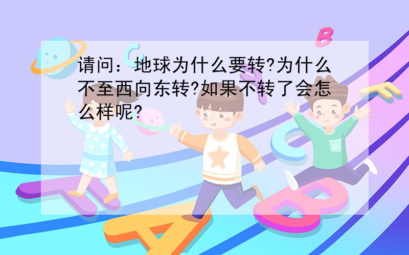 请问：地球为什么要转?为什么不至西向东转?如果不转了会怎么样呢?