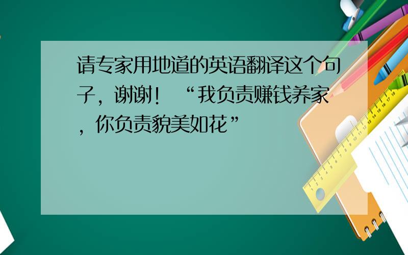 请专家用地道的英语翻译这个句子，谢谢！ “我负责赚钱养家，你负责貌美如花”