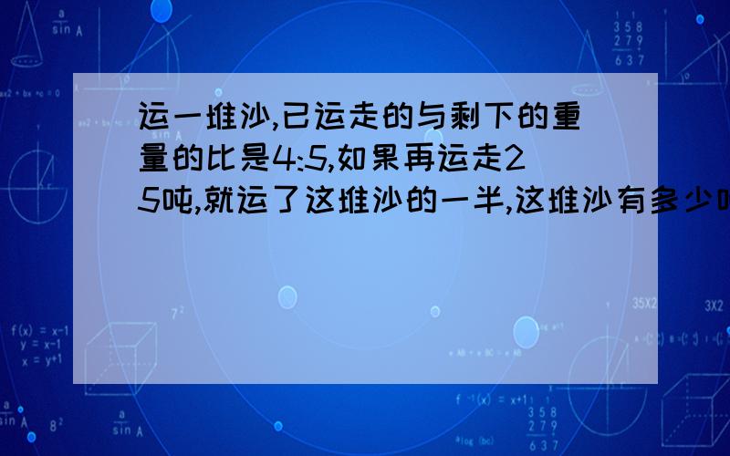 运一堆沙,已运走的与剩下的重量的比是4:5,如果再运走25吨,就运了这堆沙的一半,这堆沙有多少吨?