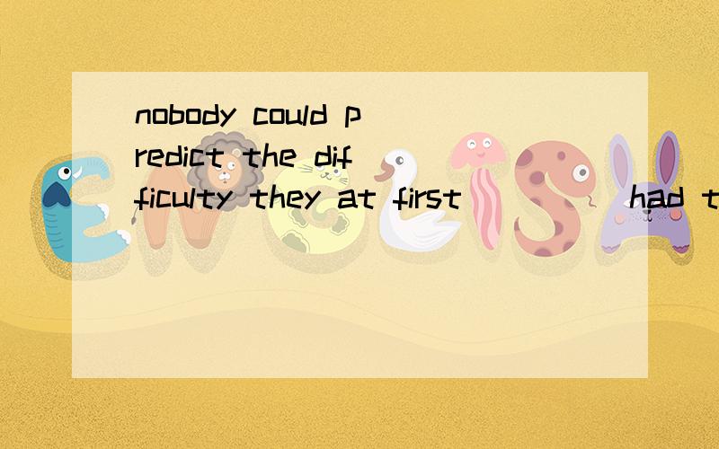 nobody could predict the difficulty they at first ____ had t