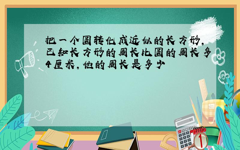 把一个圆转化成近似的长方形,已知长方形的周长比圆的周长多4厘米,他的周长是多少