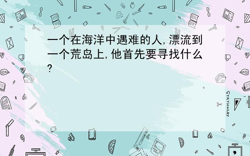 一个在海洋中遇难的人,漂流到一个荒岛上,他首先要寻找什么?