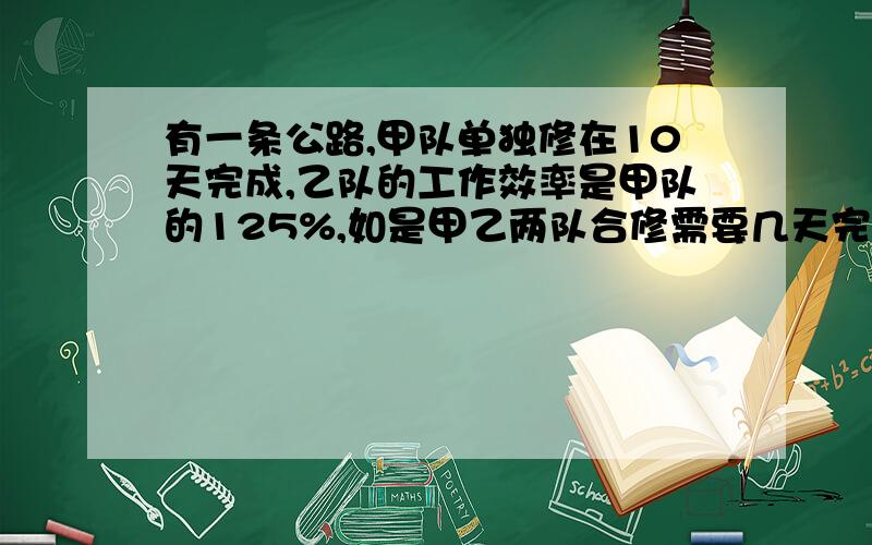 有一条公路,甲队单独修在10天完成,乙队的工作效率是甲队的125%,如是甲乙两队合修需要几天完成?