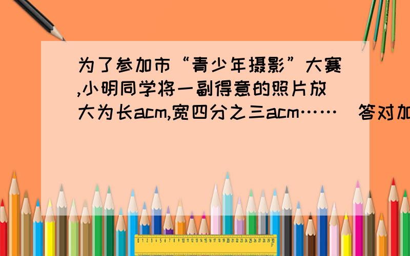 为了参加市“青少年摄影”大赛,小明同学将一副得意的照片放大为长acm,宽四分之三acm……（答对加分）