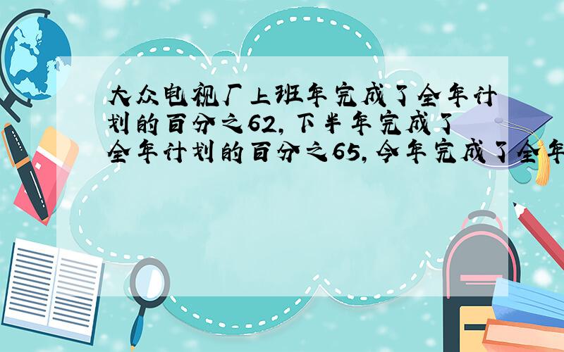 大众电视厂上班年完成了全年计划的百分之62,下半年完成了全年计划的百分之65,今年完成了全年计划的百分