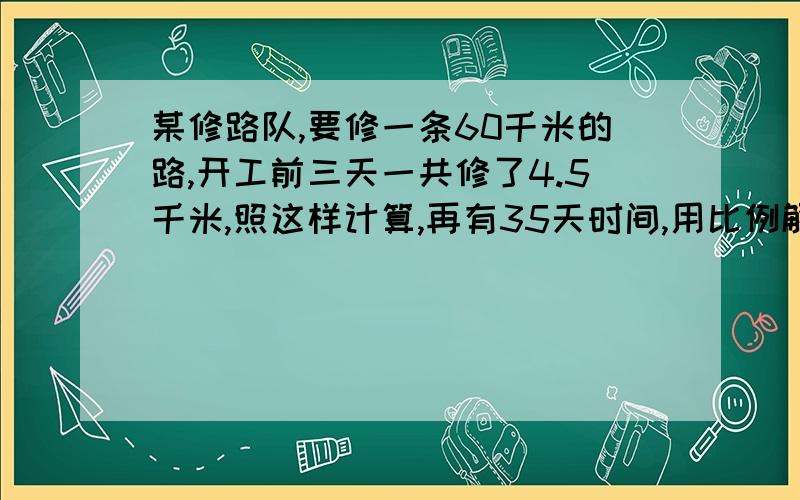 某修路队,要修一条60千米的路,开工前三天一共修了4.5千米,照这样计算,再有35天时间,用比例解.