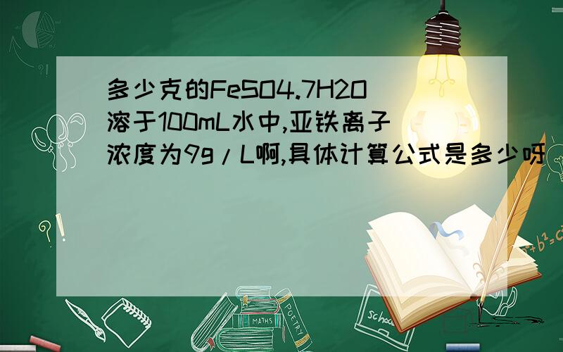 多少克的FeSO4.7H2O溶于100mL水中,亚铁离子浓度为9g/L啊,具体计算公式是多少呀