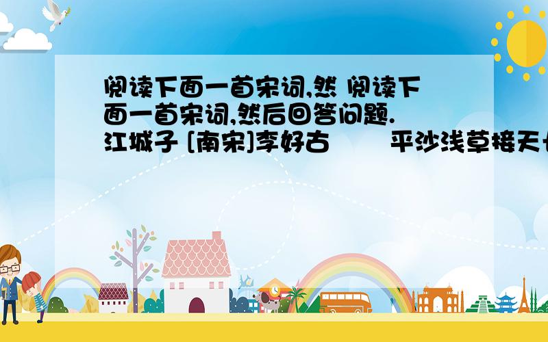 阅读下面一首宋词,然 阅读下面一首宋词,然后回答问题. 江城子 [南宋]李好古 　　平沙浅草接天长.路茫茫,几兴亡.昨夜