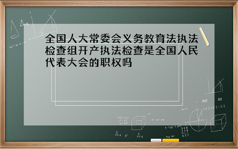 全国人大常委会义务教育法执法检查组开产执法检查是全国人民代表大会的职权吗