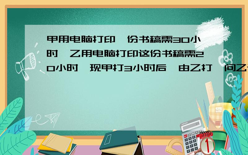 甲用电脑打印一份书稿需30小时,乙用电脑打印这份书稿需20小时,现甲打3小时后,由乙打,问乙还需多少小时才能完成?