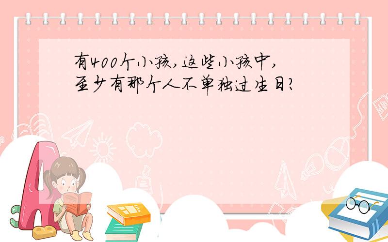 有400个小孩,这些小孩中,至少有那个人不单独过生日?