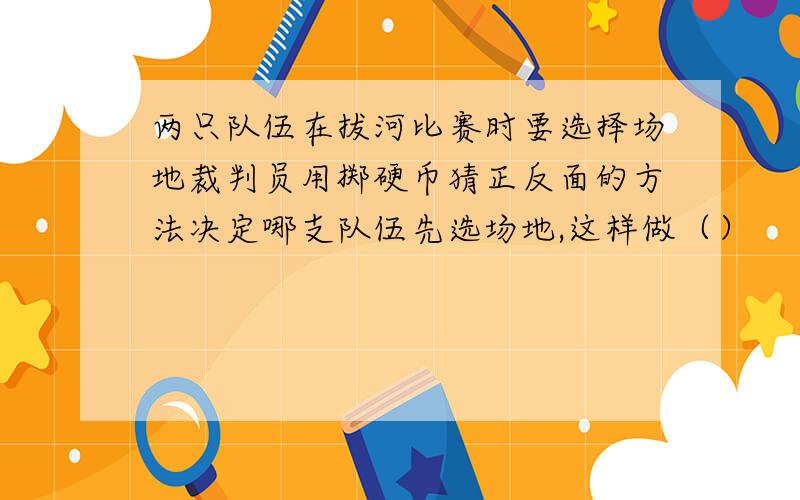 两只队伍在拔河比赛时要选择场地裁判员用掷硬币猜正反面的方法决定哪支队伍先选场地,这样做（）