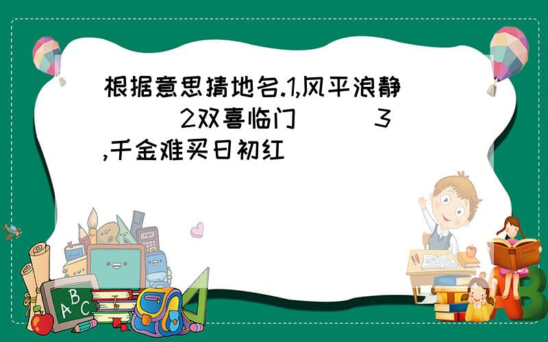 根据意思猜地名.1,风平浪静( ) 2双喜临门( ) 3,千金难买日初红(