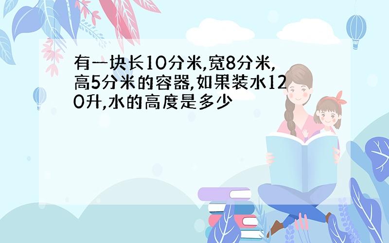 有一块长10分米,宽8分米,高5分米的容器,如果装水120升,水的高度是多少