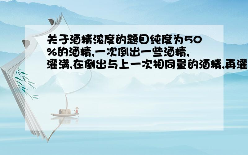 关于酒精浓度的题目纯度为50%的酒精,一次倒出一些酒精,灌满,在倒出与上一次相同量的酒精,再灌满,现浓度为32%,问每次