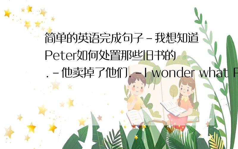 简单的英语完成句子-我想知道Peter如何处置那些旧书的.-他卖掉了他们.-I wonder what Peter __