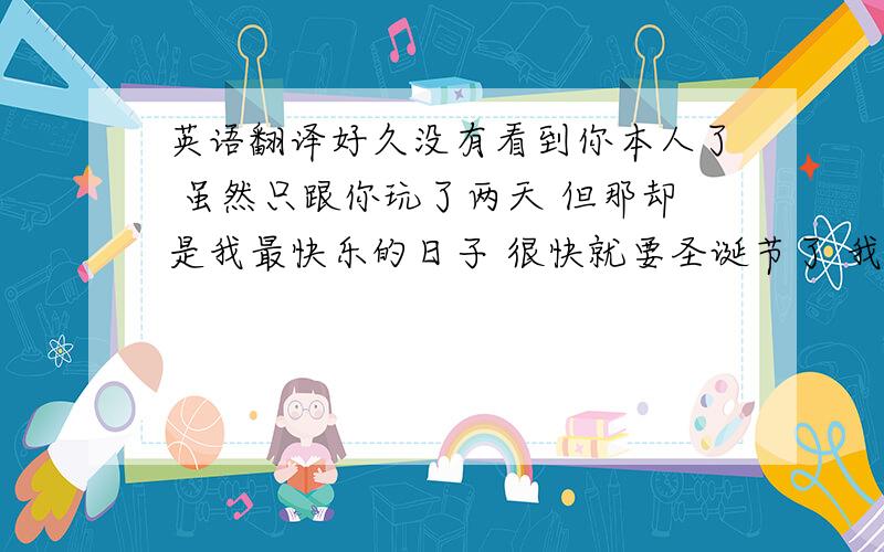 英语翻译好久没有看到你本人了 虽然只跟你玩了两天 但那却是我最快乐的日子 很快就要圣诞节了 我提前祝福你节日快乐