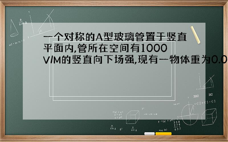 一个对称的A型玻璃管置于竖直平面内,管所在空间有1000V/M的竖直向下场强,现有一物体重为0.001N,带电量Q=-2