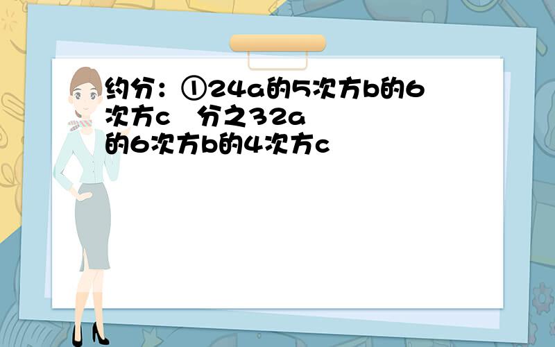 约分：①24a的5次方b的6次方c³分之32a的6次方b的4次方c²