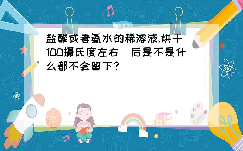 盐酸或者氨水的稀溶液,烘干（100摄氏度左右）后是不是什么都不会留下?